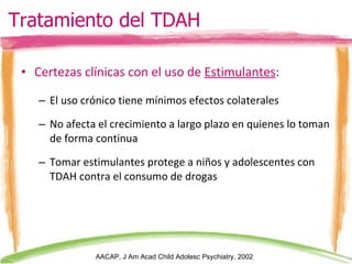 Certezas clínicas con el uso de  Estimulantes : El uso crónico tiene mínimos efectos colaterales No afecta el crecimiento a largo plazo en quienes lo toman de forma continua Tomar estimulantes protege a niños y adolescentes con TDAH contra el consumo de drogas Tratamiento del TDAH AACAP, J Am Acad Child Adolesc Psychiatry, 2002 