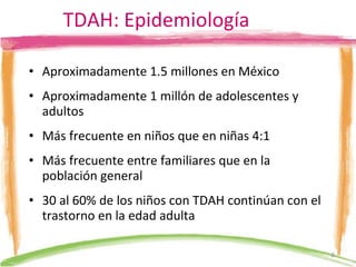 TDAH: Epidemiología Aproximadamente 1.5 millones en México Aproximadamente 1 millón de adolescentes y adultos Más frecuente en niños que en niñas 4:1 Más frecuente entre familiares que en la población general 30 al 60% de los niños con TDA H  continúan con el trastorno en la edad adulta 