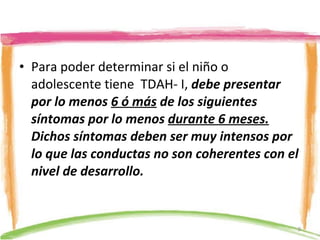 Para poder determinar si el niño o adolescente tiene  TDAH- I,  debe presentar por lo menos  6 ó más  de los siguientes síntomas por lo menos  durante 6 meses.  Dichos síntomas deben ser muy intensos por lo que las conductas no son coherentes con el nivel de desarrollo. 