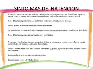 SINTO MAS DE INATENCION A menudo no presta atención suficiente a los detalles o comete errores por descuido en las tareas escolares, en el trabajo o en otras actividades (sobre todo en las que tienen menos interés).   Tiene dificultades para mantener la atención en tareas o en actividades de juego   Parece que no escuchar cuando le hablan directamente.   No sigue instrucciones y no finaliza tareas escolares, encargos u obligaciones en el centro de trabajo.   Tiene dificultades para organizar sus tareas y actividades.      A menudo evita, le disgustas o es renuente a dedicarse a tareas que requieren un esfuerzo mental sostenido (como trabajos escolares o domésticos).   Extravía objetos necesarios para tareas o actividades (juguetes, ejercicios escolares, lápices, libros o herramientas).   Se distrae fácilmente por estímulos irrelevantes.   Es descuidado en las actividades diarias  