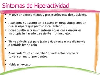 Mueve en exceso manos y pies o se levanta de su asiento.   Abandona su asiento en la clase o en otras situaciones en que se espera que permanezca sentado. Corre o salta excesivamente en situaciones  en que es inapropiado hacerlo o se siente muy inquieto.   Tiene dificultades para jugar o dedicarse tranquilamente a actividades de ocio.   A menudo “está en marcha” o suele actuar como si tuviera un motor por dentro.   Habla en exceso Síntomas de Hiperactividad 