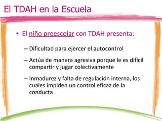 El  niño preescolar  con TDAH presenta: Dificultad para ejercer el autocontrol Actúa de manera agresiva porque le es difícil compartir y jugar colectivamente Inmadurez y falta de regulación interna, los cuales impiden un control eficaz de la conducta El TDAH en la Escuela 