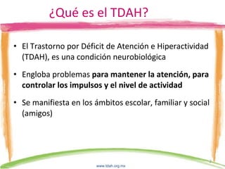 ¿Qué es el TDAH? El Trastorno por Déficit de Atención e Hiperactividad (TDAH), es una condición neurobiológica Engloba problemas  para mantener la atención, para controlar los impulsos y el nivel de actividad Se manifiesta en los ámbitos escolar, familiar y social (amigos) www.tdah.org.mx   