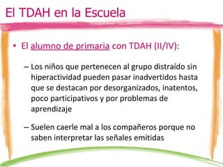 El  alumno de primaria  con TDAH (II/IV): Los niños que pertenecen al grupo distraído sin hiperactividad pueden pasar inadvertidos hasta que se destacan por desorganizados, inatentos, poco participativos y por problemas de aprendizaje Suelen caerle mal a los compañeros porque no saben interpretar las señales emitidas El TDAH en la Escuela 