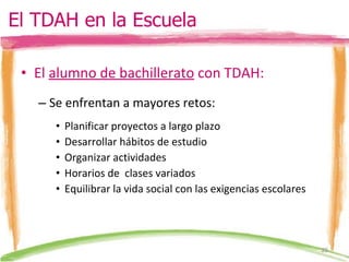 El  alumno de bachillerato  con TDAH: Se enfrentan a mayores retos: Planificar proyectos a largo plazo Desarrollar hábitos de estudio Organizar actividades  Horarios de  clases variados Equilibrar la vida social con las exigencias escolares El TDAH en la Escuela 
