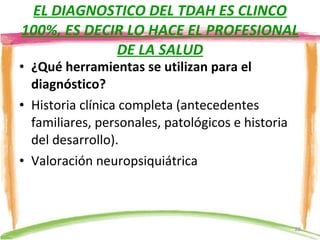 EL DIAGNOSTICO DEL TDAH ES CLINCO 100%, ES DECIR LO HACE EL PROFESIONAL DE LA SALUD ¿Qué herramientas se utilizan para el diagnóstico? Historia clínica completa (antecedentes familiares, personales, patológicos e historia del desarrollo). Valoración neuropsiquiátrica 