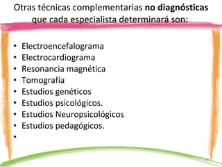Otras técnicas complementarias  no diagnósticas  que cada especialista determinará son:  Electroencefalograma Electrocardiograma Resonancia magnética Tomografía  Estudios genéticos Estudios psicológicos. Estudios Neuropsicológicos Estudios pedagógicos.   