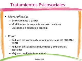 Tratamientos Psicosociales Mayor eficacia:   Entrenamiento a padres  Modificación de conducta en salón de clases Ubicación en educación especial Valor:   Reducen los síntomas temporalmente más NO CURAN el TDAH Reducen dificultades conductuales y emocionales asociadas Mejoran rendimiento académico Barkley 2002  
