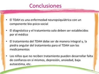 Conclusiones El TDAH es una enfermedad neuropsiquiátrica con un componente bio-psico-social El diagnóstico y el tratamiento solo deben ser establecidos por el médico El tratamiento del TDAH debe ser de manera integral y, la piedra angular del tratamiento para el TDAH son los medicamentos Los niños que no reciben tratamiento pueden desarrollar falta de confianza en sí mismos, depresión, ansiedad, baja autoestima, etc. 
