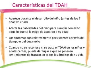 Características del TDAH Aparece durante el desarrollo del niño (antes de los 7 años de edad) Afecta las habilidades del niño para cumplir con éxito aquello que se le exige de acuerdo a su edad Los síntomas son relativamente persistentes a través del tiempo o del desarrollo Cuando no se reconoce ni se trata el TDAH en los niños y adolescentes, puede dar lugar a que se generen sentimientos de fracaso en todos los ámbitos de su vida  