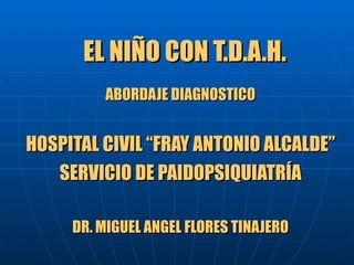 EL NIÑO CON T.D.A.H.  ABORDAJE DIAGNOSTICO HOSPITAL CIVIL “FRAY ANTONIO ALCALDE” SERVICIO DE PAIDOPSIQUIATRÍA DR. MIGUEL ANGEL FLORES TINAJERO 