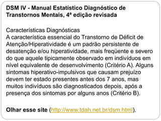 DSM IV - Manual Estatístico Diagnóstico de
Transtornos Mentais, 4ª edição revisada
Características Diagnósticas
A característica essencial do Transtorno de Déficit de
Atenção/Hiperatividade é um padrão persistente de
desatenção e/ou hiperatividade, mais freqüente e severo
do que aquele tipicamente observado em indivíduos em
nível equivalente de desenvolvimento (Critério A). Alguns
sintomas hiperativo-impulsivos que causam prejuízo
devem ter estado presentes antes dos 7 anos, mas
muitos indivíduos são diagnosticados depois, após a
presença dos sintomas por alguns anos (Critério B).
Olhar esse site (http://www.tdah.net.br/dsm.html).
 