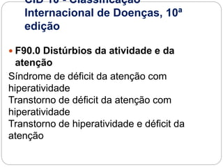CID 10 - Classificação
Internacional de Doenças, 10ª
edição
 F90.0 Distúrbios da atividade e da
atenção
Síndrome de déficit da atenção com
hiperatividade
Transtorno de déficit da atenção com
hiperatividade
Transtorno de hiperatividade e déficit da
atenção
 