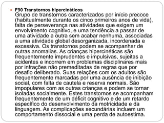 F90 Transtornos hipercinéticos
Grupo de transtornos caracterizados por início precoce
(habitualmente durante os cinco primeiros anos de vida),
falta de perseverança nas atividades que exigem um
envolvimento cognitivo, e uma tendência a passar de
uma atividade a outra sem acabar nenhuma, associadas
a uma atividade global desorganizada, incordenada e
excessiva. Os transtornos podem se acompanhar de
outras anomalias. As crianças hipercinéticas são
frequentemente imprudentes e impulsivas, sujeitas a
acidentes e incorrem em problemas disciplinares mais
por infrações não premeditadas de regras que por
desafio deliberado. Suas relações com os adultos são
frequentemente marcadas por uma ausência de inibição
social, com falta de cautela e reserva normais. São
impopulares com as outras crianças e podem se tornar
isoladas socialmente. Estes transtornos se acompanham
frequentemente de um déficit cognitivo e de um retardo
específico do desenvolvimento da motricidade e da
linguagem. As complicações secundárias incluem um
comportamento dissocial e uma perda de autoestima.
 
