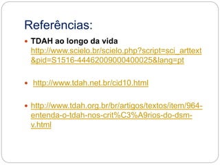 Referências:
 TDAH ao longo da vida
http://www.scielo.br/scielo.php?script=sci_arttext
&pid=S1516-44462009000400025&lang=pt
 http://www.tdah.net.br/cid10.html
 http://www.tdah.org.br/br/artigos/textos/item/964-
entenda-o-tdah-nos-crit%C3%A9rios-do-dsm-
v.html
 