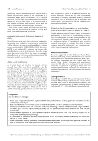 12

Anita Thapar et al.

parenting, family relationships and psycho-educational interventions) needs to be considered (e.g.
Johnston, Mash, Miller, & Ninowski, 2012; Thompson et al., 2009). Also, when more than one child in a
family has ADHD, there needs to be consideration of
the impact on family and parental stress and the
practicality of how interventions are delivered.
This could require close working with adult services that will increasingly be required to deal with
adult neurodevelopmental problems.

Implications of genetic ﬁndings on treatment
choice
Identifying a genetic contribution does not necessarily
mean that only biological treatments or medication
will be effective. At present, multimodal interventions
are recommended for ADHD (NICE, 2008). Moreover,
ADHD is not explained by a simple one on one relationship between gene and disorder. Even for single
gene disorders where this is the case, for example,
phenylketonuria, environmental manipulations (PKU
is treated by diet) can be effective.

Public health implications
At present, there are no clear-cut causal environmental risks that have been identiﬁed, with the
possible exception of extreme early adversity in some
rare instances. There are a number of candidates
that require further investigation, but it is critical to
use designs that go beyond simply assessing correlations. Nevertheless, there are clear health beneﬁts
of mothers not smoking, misusing alcohol and drugs
and reducing stress levels in pregnancy, for example,
because of causal links with birth weight and prematurity. However, the evidence so far suggests that
these risks might not play a direct causal role in
ADHD. Similarly, good prenatal and later diet, lim-

J Child Psychol Psychiatry 2013; 54(1): 3–16

iting exposure to toxins is a generally sensible approach. However, if these are not true causal risks,
exclusively focusing on them as a means of reducing
population rates of ADHD will not be sufﬁcient and
could distract from searching for and tackling other
potentially modiﬁable risks.

Discarding the dichotomisation of genes/biology
versus environment in practice as well as research
Finally, a key message of this review for practitioners
and families is that there is overwhelming evidence
that the polarisation between genetic/biological and
environmental factors, perpetuated by some due
to misinterpretation of aetiological and genetics
research in relation to complex disorders, is incorrect and unhelpful. Indeed, they are complementary
rather than competing explanations.

Acknowledgements
Research supported by the Wellcome Trust, Action
Research and Baily Thomas Charitable Trust. We are
very grateful to all the families of children with ADHD,
the children themselves and the CAMHS and Community Child Health clinicians and practitioners
across the UK who have participated in our research
and been so generous in giving up their time and
supporting the research. We thank the reviewers, editors and Joanna Martin, Cardiff University for valuable
suggestions.

Correspondence
Anita Thapar, Child & Adolescent Psychiatry Section,
Institute of Psychological Medicine and Clinical Neurosciences, MRC Centre in Neuropsychiatric Genetics and
Genomics, Cardiff University School of Medicine, Heath
Park, Cardiff CF14 4XN, UK; Email: thapar@cf.ac.uk

Key points
Key practitioner message:
• There is no single risk factor that explains ADHD. Many different risks and risk pathways may all lead to the
same clinical phenotype.
• Both inherited and noninherited factors contribute to ADHD, and their effects are interdependent.
• The most consistently found risk factors for ADHD include having a relative with the disorder, large rare CNVs,
candidate gene variants, extreme early adversity, pre and postnatal exposure to lead and low birth weight/
prematurity.
• The risk factors implicated in ADHD tend to have small effect sizes or are rare. They also may increase risk of
many other types of psychopathology.
• It is important to remember that associations between ADHD and investigated risk factors may not necessarily
be due to causal effects.
• There is important overlap with other neurodevelopmental problems, including autistic spectrum disorders, as
well as comorbidity with other psychiatric and behavioural disorders.

Ó 2012 The Authors. Journal of Child Psychology and Psychiatry Ó 2012 Association for Child and Adolescent Mental Health.

 