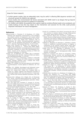 doi:10.1111/j.1469-7610.2012.02611.x

What have we learnt about the causes of ADHD?

13

Areas for future research:
• Further genetic studies, that are adequately sized, may be useful in allowing DNA sequence variation and
structural variants for ADHD to be captured.
• Future studies into environmental risk factors associated with ADHD need to use designs that go beyond
assessing correlation and look for evidence of causal links.
• For children with ADHD, the possibility that a parent might be similarly affected needs to be considered, and
studies looking at how this may impact on the intervention and outcome for the child, could provide
important information for future management.

References
Alberts-Corush, J., Firestone, P., & Goodman, J.T. (1986).
Attention and impulsivity characteristics of the biological
and adoptive parents of hyperactive and normal control
children. American Journal of Orthopsychiatry, 56, 413–423.
Andrews, G., Pine, D.S., Hobbs, M.J., Anderson, T.M., &
Sunderland, M. (2009). Neurodevelopmental disorders:
Cluster 2 of the proposed meta-structure for DSM-V and
ICD-11. [Review]. Psychological Medicine, 39, 2013–2023.
Antshel, K.M., Fremont, W., Roizen, N.J., Shprintzen, R.,
Higgins, A.M., Dhamoon, A., ... & Kates, W.R. (2006). ADHD,
major depressive disorder, and simple phobias are prevalent
psychiatric conditions in youth with velocardiofacial syndrome. Journal of the American Academy of Child and
Adolescent Psychiatry, 45, 596–603.
Arnold, L.E., & DiSilvestro, R.A. (2005). Zinc in attentiondeﬁcit/hyperactivity disorder. Journal of Child and Adolescent Psychopharmacology, 15, 619–627.
Bailey, A., Le Couteur, A., Gottesman, I., Bolton, P., Simonoff,
E., Yuzda, E., ... & Rutter, M. (1995). Autism as a strongly
genetic disorder: Evidence from a British twin study.
Psychological Medicine, 25, 63–77.
Bellinger, D.C. (2008a). Very low lead exposures and children’s
neurodevelopment. Current Opinion in Pediatrics, 20, 172–
177.
Bellinger, D.C. (2008b). Neurological and behavioral consequences of childhood lead exposure. PLoS Med, 5, e115.
Bhutta, A.T., Cleves, M.A., Casey, P.H., Cradock, M.M., &
Anand, K.J. (2002). Cognitive and behavioral outcomes of
school-aged children who were born preterm: A meta-analysis. Journal of the American Medical Association, 288, 728–
737.
Bouchard, M.F., Bellinger, D.C., Wright, R.O., & Weisskopf,
M.G. (2010). Attention-deﬁcit/hyperactivity disorder and
urinary metabolites of organophosphate pesticides. Pediatrics, 125, e1270–e1277.
Braun, J.M., Kahn, R.S., Froehlich, T., Auinger, P., & Lanphear, B.P. (2006). Exposures to environmental toxicants and
attention deﬁcit hyperactivity disorder in U.S. children.
Environmental Health Perspectives, 114, 1904–1909.
Cantwell, D.P. (1975). Genetics of hyperactivity. Journal of
Child Psychology and Psychiatry, 16, 261–264.
Caspi, A., Hariri, A.R., Holmes, A., Uher, R., & Mofﬁtt, T.E.
(2010). Genetic sensitivity to the environment: The case of
the serotonin transporter gene and its implications for
studying complex diseases and traits. The American Journal
of Psychiatry, 167, 509–527.
Caspi, A., Langley, K., Milne, B., Mofﬁtt, T.E., O’Donovan,
M.C., Owen, M.J., ... & Thapar, A. (2008). A replicated
molecular genetic basis for subtyping antisocial behavior in
children with attention-deﬁcit/hyperactivity disorder. Archives of General Psychiatry, 65, 203–210.
Caspi, A., Sugden, K., Mofﬁtt, T.E., Taylor, A., Craig, I.W.,
Harrington, H., ... & Poulton, R. (2003). Inﬂuence of life
stress on depression: Moderation by a polymorphism in the
5-HTT gene. Science, 301, 386–389.

Cirulli, E.T., & Goldstein, D.B. (2010). Uncovering the roles of
rare variants in common disease through whole-genome
sequencing. Nature Reviews Genetics, 11, 415–425.
Cole, J., Ball, H.A., Martin, N.C., Scourﬁeld, J., & McGufﬁn, P.
(2009). Genetic overlap between measures of hyperactivity/
inattention and mood in children and adolescents. Journal
of the American Academy of Child and Adolescent Psychiatry, 48, 1094–1101.
Collishaw, S., Maughan, B., Natarajan, L., & Pickles, A. (2010).
Trends in adolescent emotional problems in England: a
comparison of two national cohorts twenty years apart.
Journal of Child Psychology and Psychiatry, 51, 885–894.
Cooper, G.M., Coe, B.P., Girirajan, S., Rosenfeld, J.A., Vu,
T.H., Baker, C., ... & Eichler, E.E. (2011). A copy number
variation morbidity map of developmental delay. Nature
Genetics, 43, 838–846.
Costello, E.J., Compton, S.N., Keeler, G., & Angold, A. (2003).
Relationships between poverty and psychopathology: A
natural experiment. Journal of the American Medical Association, 290, 2023–2029.
Cunningham, L., Cadoret, R.J., Loftus, R., & Edwards, J.E.
(1975). Studies of adoptees from psychiatrically disturbed
biological parents: Psychiatric conditions in childhood and
adolescence. British Journal of Psychiatry, 126, 534–549.
D’Onofrio, B., Singh, A.L., Iliadou, A., Lambe, M., Hultman,
C.M., Grann, M., ... & Lichtenstein, P. (2010). Familial
confounding of the association between maternal smoking
during pregnancy and offspring criminality: A populationbased study in Sweden. Archives of General Psychiatry, 67,
529–538.
D’Onofrio, B.M., Van Hulle, C.A., Waldman, I.D., Rodgers, J.L.,
Harden, K.P., Rathouz, P.J., ... & Lahey, B.B. (2008).
Smoking during pregnancy and offspring externalizing problems: An exploration of genetic and environmental confounds. Development and Psychopathology, 20, 139–164.
Elia, J., Gai, X., Xie, H.M., Perin, J.C., Geiger, E., Glessner,
J.T., ... & White, P.S. (2010). Rare structural variants found
in attention-deﬁcit hyperactivity disorder are preferentially
associated with neurodevelopmental genes. Mol Psychiatry,
15, 637–646.
Eskenazi, B., Marks, A.R., Bradman, A., Harley, K., Barr,
D.B., Johnson, C., ... & Jewell, N.P. (2007). Organophosphate pesticide exposure and neurodevelopment in young
Mexican-American children. Environmental Health Perspectives, 115, 792–798.
Eubig, P.A., Aguiar, A., & Schantz, S.L. (2010). Lead and PCBs
as risk factors for attention deﬁcit/hyperactivity disorder.
Environmental Health Perspectives, 118, 1654–1667.
Famularo, R., Kinscherff, R., & Fenton, T. (1992). Psychiatric
diagnoses of maltreated children: Preliminary ﬁndings.
Journal of the American Academy of Child and Adolescent
Psychiatry, 31, 863–867.
Faraone, S.V., Perlis, R.H., Doyle, A.E., Smoller, J.W., Goralnick, J.J., Holmgren, M.A., ... & Sklar, P. (2005). Molecular
genetics of attention-deﬁcit/hyperactivity disorder. Biological Psychiatry, 57, 1313–1323.

Ó 2012 The Authors. Journal of Child Psychology and Psychiatry Ó 2012 Association for Child and Adolescent Mental Health.

 
