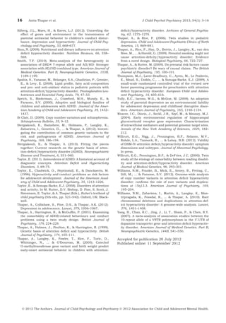 16

Anita Thapar et al.

Silberg, J.L., Maes, H., & Eaves, L.J. (2012). Unraveling the
effect of genes and environment in the transmission of
parental antisocial behavior to children’s conduct disturbance, depression and hyperactivity. Journal of Child Psychology and Psychiatry, 53, 668–677.
Sinn, N. (2008). Nutritional and dietary inﬂuences on attention
deﬁcit hyperactivity disorder. Nutrition Reviews, 66, 558–
568.
Smith, T.F. (2010). Meta-analysis of the heterogeneity in
association of DRD4 7-repeat allele and AD/HD: Stronger
association with AD/HD combined type. American Journal of
Medical Genetics. Part B, Neuropsychiatric Genetics, 153B,
1189–1199.
Spahis, S., Vanasse, M., Belanger, S.A., Ghadirian, P., Grenier,
E., & Levy, E. (2008). Lipid proﬁle, fatty acid composition
and pro- and anti-oxidant status in pediatric patients with
attention-deﬁcit/hyperactivity disorder. Prostaglandins Leukotrienes and Essential Fatty Acids, 79, 47–53.
Sprich, S., Biederman, J., Crawford, M.H., Mundy, E., &
Faraone, S.V. (2000). Adoptive and biological families of
children and adolescents with ADHD. Journal of the American Academy of Child and Adolescent Psychiatry, 39, 1432–
1437.
St Clair, D. (2009). Copy number variation and schizophrenia.
Schizophrenia Bulletin, 35, 9–12.
Stergiakouli, E., Hamshere, M., Holmans, P., Langley, K.,
Zaharieva, I., Genetics, D., ... & Thapar, A. (2012). Investigating the contribution of common genetic variants to the
risk and pathogenesis of ADHD. American Journal of
Psychiatry, 169, 186–194.
Stergiakouli, E., & Thapar, A. (2010). Fitting the pieces
together: Current research on the genetic basis of attention-deﬁcit/hyperactivity disorder (ADHD). Neuropsychiatric
Disease and Treatment, 6, 551–560.
Taylor, E. (2011). Antecedents of ADHD: A historical account of
diagnostic concepts. Attention Deﬁcit and Hyperactivity
Disorders, 3, 69–75.
Taylor, E., Chadwick, O., Heptinstall, E., & Danckaerts, M.
(1996). Hyperactivity and conduct problems as risk factors
for adolescent development. Journal of the American Academy of Child and Adolescent Psychiatry, 35, 1213–1226.
Taylor, E., & Sonuga-Barke, E.J. (2008). Disorders of attention
and activity. In M. Rutter, D.V. Bishop, D. Pine, S. Scott, J.
Stevenson, E. Taylor, & A. Thapar (Eds.), Rutter’s textbook of
child psychiatry (5th edn, pp. 521–542). Oxford, UK: Blackwell.
Thapar, A., Collishaw, S., Pine, D.S., & Thapar, A.K. (2012).
Depression in adolescence. Lancet, 379, 1056–1067.
Thapar, A., Harrington, R., & McGufﬁn, P. (2001). Examining
the comorbidity of ADHD-related behaviours and conduct
problems using a twin study design. British Journal of
Psychiatry, 179, 224–229.
Thapar, A., Holmes, J., Poulton, K., & Harrington, R. (1999).
Genetic basis of attention deﬁcit and hyperactivity. British
Journal of Psychiatry, 174, 105–111.
Thapar, A., Langley, K., Fowler, T., Rice, F., Turic, D.,
Whittinger, N., ... & O’Donovan, M. (2005). Catechol
O-methyltransferase gene variant and birth weight predict
early-onset antisocial behavior in children with attention-

J Child Psychol Psychiatry 2013; 54(1): 3–16
deﬁcit/hyperactivity disorder. Archives of General Psychiatry, 62, 1275–1278.
Thapar, A., & Rice, F. (2006). Twin studies in pediatric
depression. Child and Adolescent Psychiatric Clinics of North
America, 15, 869–881.
Thapar, A., Rice, F., Hay, D., Boivin, J., Langley, K., van den
Bree, M., ... & Harold, G. (2009). Prenatal smoking might not
cause attention-deﬁcity/hyperactivity disorder: Evidence
from a novel design. Biological Psychiatry, 66, 722–727.
Thapar, A., & Rutter, M. (2009). Do prenatal risk factors cause
psychiatric disorder? Be wary of causal claims. The British
Journal of Psychiatry, 195, 100–101.
Thompson, M.J., Laver-Bradbury, C., Ayres, M., Le Poidevin,
E., Mead, S., Dodds, C., ... & Sonuga-Barke, E.J. (2009). A
small-scale randomized controlled trial of the revised new
forest parenting programme for preschoolers with attention
deﬁcit hyperactivity disorder. European Child and Adolescent Psychiatry, 18, 605–616.
Tully, E.C., Iacono, W.G., & McGue, M. (2008). An adoption
study of parental depression as an environmental liability
for adolescent depression and childhood disruptive disorders. American Journal of Psychiatry, 165, 1148–1154.
Weaver, I.C., Diorio, J., Seckl, J.R., Szyf, M., & Meaney, M.J.
(2004). Early environmental regulation of hippocampal
glucocorticoid receptor gene expression: Characterization
of intracellular mediators and potential genomic target sites.
Annals of the New York Academy of Sciences, 1024, 182–
212.
Willcutt, E.G., Nigg, J., Pennington, B.F., Solanto, M.V.,
Rohde, L.A., Tannock, R., ... & Lahey, B.B. (2012). Validity
of DSM-IV attention deﬁcit/hyperactivity disorder symptom
dimensions and subtypes. Journal of Abnormal Psychology.
In press.
Willcutt, E.G., Pennington, B.F., & DeFries, J.C. (2000). Twin
study of the etiology of comorbidity between reading disability and attention-deﬁcit/hyperactivity disorder. American
Journal of Medical Genetics, 96, 293–301.
Williams, N.M., Franke, B., Mick, E., Anney, R., Freitag, C.,
Gill, M., ... & Faraone, S.V. (2012). Genome-wide analysis
of copy number variants in attention deﬁcit hyperactivity
disorder: conﬁrms the role of rare variants and duplications at 15q13.3. American Journal of Psychiatry, 169,
195–204.
Williams, N.M., Zaharieva, I., Martin, A., Langley, K., Mantripragada, K., Fossdal, R., ... & Thapar, A. (2010). Rare
chromosomal deletions and duplications in attention-deficit hyperactivity disorder: A genome-wide analysis. Lancet,
376, 1401–1408.
Yang, B., Chan, R.C., Jing, J., Li, T., Sham, P., & Chen, R.Y.
(2007). A meta-analysis of association studies between the
10-repeat allele of a VNTR polymorphism in the 3¢-UTR of
dopamine transporter gene and attention deﬁcit hyperactivity disorder. American Journal of Medical Genetics. Part B,
Neuropsychiatric Genetics, 144B, 541–550.

Accepted for publication 20 July 2012
Published online: 11 September 2012

Ó 2012 The Authors. Journal of Child Psychology and Psychiatry Ó 2012 Association for Child and Adolescent Mental Health.

 