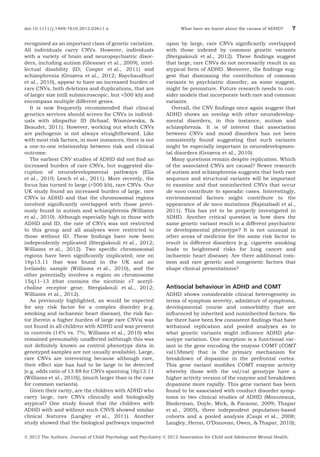 doi:10.1111/j.1469-7610.2012.02611.x

recognised as an important class of genetic variation.
All individuals carry CNVs. However, individuals
with a variety of brain and neuropsychiatric disorders, including autism (Glessner et al., 2009), intellectual disability (ID; Cooper et al., 2011) and
schizophrenia (Grozeva et al., 2012; Raychaudhuri
et al., 2010), appear to have an increased burden of
rare CNVs, both deletions and duplications, that are
of larger size (still submicroscopic, but >500 kb) and
encompass multiple different genes.
It is now frequently recommended that clinical
genetics services should screen for CNVs in individuals with idiopathic ID (Schaaf, Wiszniewska, &
Beaudet, 2011). However, working out which CNVs
are pathogenic is not always straightforward. Like
with most risk factors, in most instances, there is not
a one-to-one relationship between risk and clinical
outcome.
The earliest CNV studies of ADHD did not ﬁnd an
increased burden of rare CNVs, but suggested disruption of neurodevelopmental pathways (Elia
et al., 2010; Lesch et al., 2011). More recently, the
focus has turned to large (>500 kb), rare CNVs. Our
UK study found an increased burden of large, rare
CNVs in ADHD and that the chromosomal regions
involved signiﬁcantly overlapped with those previously found in autism and schizophrenia (Williams
et al., 2010). Although especially high in those with
ADHD and ID, the rate of CNVs was not restricted
to this group and all analyses were restricted to
those without ID. These ﬁndings have now been
independently replicated (Stergiakouli et al., 2012;
Williams et al., 2012). Two speciﬁc chromosomal
regions have been signiﬁcantly implicated; one on
16p13.11 that was found in the UK and an
Icelandic sample (Williams et al., 2010), and the
other potentially involves a region on chromosome
15q11–13 (that contains the nicotinic a7 acetylcholine receptor gene; Stergiakouli et al., 2012;
Williams et al., 2012).
As previously highlighted, as would be expected
for any risk factor for a complex disorder (e.g.
smoking and ischaemic heart disease), the risk factor (herein a higher burden of large rare CNVs) was
not found in all children with ADHD and was present
in controls (14% vs. 7%; Williams et al., 2010) who
remained presumably unaffected (although this was
not deﬁnitely known as control phenotype data in
genotyped samples are not usually available). Large,
rare CNVs are interesting because although rare,
their effect size has had to be large to be detected
[e.g. odds ratio of 13.88 for CNVs spanning 16p13.11
(Williams et al., 2010)], (much larger than is the case
for common variants).
Given their rarity, are the children with ADHD who
carry large, rare CNVs clinically and biologically
atypical? One study found that the children with
ADHD with and without such CNVS showed similar
clinical features (Langley et al., 2011). Another
study showed that the biological pathways impacted

What have we learnt about the causes of ADHD?

7

upon by large, rare CNVs signiﬁcantly overlapped
with those indexed by common genetic variants
(Stergiakouli et al., 2012). These ﬁndings suggest
that large, rare CNVs do not necessarily result in an
atypical form of ADHD. Moreover, the ﬁndings suggest that dismissing the contribution of common
variants to psychiatric disorder, as some suggest,
might be premature. Future research needs to consider models that incorporate both rare and common
variants.
Overall, the CNV ﬁndings once again suggest that
ADHD shows an overlap with other neurodevelopmental disorders, in this instance, autism and
schizophrenia. It is of interest that association
between CNVs and mood disorders has not been
consistently found suggesting that such variants
might be especially important in neurodevelopmental disorders (Grozeva et al., 2010).
Many questions remain despite replication. Which
of the associated CNVs are causal? Newer research
of autism and schizophrenia suggests that both rare
sequence and structural variants will be important
to examine and that noninherited CNVs that occur
de novo contribute to sporadic cases. Interestingly,
environmental factors might contribute to the
appearance of de novo mutations (Najmabadi et al.,
2011). This has yet to be properly investigated in
ADHD. Another critical question is how does the
same genetic variant result in a different psychiatric
or developmental phenotype? It is not unusual in
other areas of medicine for the same risk factor to
result in different disorders (e.g. cigarette smoking
leads to heightened risks for lung cancer and
ischaemic heart disease). Are there additional common and rare genetic and nongenetic factors that
shape clinical presentations?

Antisocial behaviour in ADHD and COMT
ADHD shows considerable clinical heterogeneity in
terms of symptom severity, admixture of symptoms,
developmental course and comorbidity that are
inﬂuenced by inherited and noninherited factors. So
far there have been few consistent ﬁndings that have
withstood replication and pooled analyses as to
what genetic variants might inﬂuence ADHD phenotype variation. One exception is a functional variant in the gene encoding the enzyme COMT (COMT
val158met) that is the primary mechanism for
breakdown of dopamine in the prefrontal cortex.
This gene variant modiﬁes COMT enzyme activity
whereby those with the val/val genotype have a
higher activity version of the enzyme and breakdown
dopamine more rapidly. This gene variant has been
found to be associated with conduct disorder symptoms in two clinical studies of ADHD (Monuteaux,
Biederman, Doyle, Mick, & Faraone, 2009; Thapar
et al., 2005), three independent population-based
cohorts and a pooled analysis (Caspi et al., 2008;
Langley, Heron, O’Donovan, Owen, & Thapar, 2010);

Ó 2012 The Authors. Journal of Child Psychology and Psychiatry Ó 2012 Association for Child and Adolescent Mental Health.

 