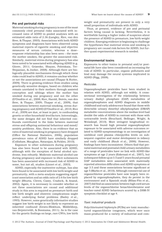 doi:10.1111/j.1469-7610.2012.02611.x

Pre and perinatal risks
Maternal smoking during pregnancy is one of the most
commonly cited prenatal risks associated with increased rates of ADHD in pooled analyses with an
estimated odds ratio of 2.36 (Langley, Rice, van den
Bree, & Thapar, 2005). Associations with both ADHD
symptoms and diagnoses have been observed using
maternal reports of cigarette smoking and objective
measures of serum cotinine, whereas a dose–
response relationship has also been seen – the more
the mother smokes, the greater the associated risk.
Similarly, maternal stress during pregnancy has also
been noted to be associated with offspring ADHD (e.g.
Glover, 2011; Grizenko, Shayan, Polotskaia, TerStepanian, & Joober, 2008). Although there are biologically plausible mechanisms through which these
risks could lead to ADHD, it remains unclear whether
or not the associations are causal (Thapar & Rutter,
2009). There is growing evidence from studies using
genetically sensitive designs, based on children who
remain unrelated to their mothers through assisted
conception and siblings where the mother has
smoked during one pregnancy and not the other
(D’Onofrio et al., 2008; Rice, Harold, Boivin, van den
Bree, & Thapar, 2009; Thapar et al., 2009), that
associations between maternal smoking, stress during pregnancy and ADHD (D’Onofrio et al., 2010; Rice
et al., 2009) are due, at least in part, to confounding
genetic or other household-level factors. Interestingly,
the same designs did not ﬁnd that inherited confounds contributed to the links between maternal
stress and offspring antisocial behaviour and mood/
anxiety problems. Also, there is no evidence that as
rates of maternal smoking in pregnancy have dropped
(Ofﬁce for National Statistics, 2006), population
prevalence rates of ADHD have similarly dropped
(Collishaw, Maughan, Natarajan, & Pickles, 2010).
Exposure to other substances during pregnancy
has also been found to be associated with ADHD,
although with the exception of foetal alcohol syndrome, less robustly. Moderate maternal alcohol use
during pregnancy and exposure to illicit substances
has been associated with increased risk of ADHD in
some, but not all, studies (Linnet et al., 2003).
ADHD, especially the inattentive subtype, has also
been found to be associated with low birth weight and
prematurity, with a meta-analysis suggesting significant association and an odds ratio of 2.6 for low birth
weight (Bhutta, Cleves, Casey, Cradock, & Anand,
2002). Again, it is necessary to consider whether or
not these associations are causal and additional
study in this area is required as premature birth and
low birth weight and obstetric complications might
reﬂect underlying foetal problems (Bailey et al.,
1995). However, some genetically informative studies
suggest low birth weight is not likely to represent an
inherited confound (Groen-Blokhuis, Middeldorp,
van Beijsterveldt, & Boomsma, 2011). As is the case
for the genetic ﬁndings on large, rare CNVs, low birth

What have we learnt about the causes of ADHD?

9

weight and prematurity are present in only a very
small proportion of individuals with ADHD.
Thus, at present, evidence of pre and perinatal
factors being causal is lacking. Nevertheless, it is
worthwhile having a higher index of suspicion about
the presence of ADHD in premature, low birth weight
children. Emerging evidence is beginning to challenge
the hypotheses that maternal stress and smoking in
pregnancy are causal risk factors for ADHD, but further quasi-experimental research is needed.

Environmental toxins
Exposures to other toxins in prenatal and/or postnatal life have also been considered as increasing the
risk of ADHD. In particular, organic pollutants and
lead may damage the neural systems implicated in
ADHD (Nigg, 2008).

Pesticides
Organophosphate pesticides have been studied in
relation with ADHD, although not widely. A crosssectional investigation of the relationship between
urinary dialkyl phosphate (DAP) metabolites of
organophosphates and ADHD diagnosis in middle
childhood and early adolescence found that those with
detectable urinary dimethyl alkylphosphate (DMAP)
metabolite concentrations above the median level had
double the odds of ADHD in contrast with those with
untraceable levels (Bouchard, Bellinger, Wright, &
Weisskopf, 2010). More stringent longitudinal research has found high prenatal organophosphate
exposure to be associated with adverse outcomes related to ADHD symptomatology in an investigation of
umbilical cord plasma chlorpyrifos levels on subsequent cognitive and motor development in infancy
and early childhood (Rauh et al., 2006). However,
ﬁndings have been inconsistent. Others ﬁnd that prenatal maternal and postnatal child urinary metabolites
of a range of pesticides have no link with ADHD-like
symptoms at age 2 years (Eskenazi et al., 2007), but
subsequent follow up at 3.5 and 5 years found prenatal
DAP metabolites were associated with maternally
reported attention difﬁculties and ADHD symptoms at
age 3.5 and these associations became signiﬁcant at
age 5 (Marks et al., 2010). Although commercial use of
organochlorine pesticides have now largely been replaced by organophosphates, they do persist in the
environment and a Spanish study (Ribas-Fito et al.,
2007) did ﬁnd an association between high cord serum
levels of the organochlorine hexachlorobenzene and
teacher-rated ADHD behaviours scored by a DSM-IV
symptom checklist at age 4.

Toxic industrial products
Polychlorinated biphenyls (PCBs) are toxic manufactured organochlorine congeners, which were once
mass-produced for a variety of industrial and com-

Ó 2012 The Authors. Journal of Child Psychology and Psychiatry Ó 2012 Association for Child and Adolescent Mental Health.

 