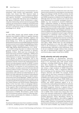 10

Anita Thapar et al.

mercial uses and now persist as environmental contaminants. Both human and importantly, animal
studies have found that PCB exposure leads to
impairments in working memory, response inhibition
and cognitive ﬂexibility – neurobehavioural effects,
which are comparable with those seen in ADHD (Eubig, Aguiar, & Schantz, 2010). Furthermore, a dose–
response relationship, between low level prenatal PCB
exposure (as measured by umbilical cord PCB levels)
and ADHD-type behaviours in middle childhood was
found in a prospective study of a PCB-contaminated
area (Sagiv et al., 2010).

Lead
As with PCBs, human and animal studies of lead
exposure have looked at effects on cognitive domains
relevant to ADHD; cognitive ﬂexibility, vigilance and
alertness have been found to be most dependably affected (Eubig et al., 2010). An association between
blood lead level and an actual ADHD diagnosis has been
found in several recent studies (including Braun, Kahn,
Froehlich, Auinger, & Lanphear, 2006; Froehlich et al.,
2009; Nigg, Nikolas, Mark Knowttnerus, et al., 2010).
It is worth noting that there is evidence that both
prenatal exposure to PCBs (reviewed in Schantz,
Widholm, & Rice, 2003) and even technically ‘low’
blood lead levels (reviewed in Bellinger, 2008a) have
more general effects on cognitive function and neurodevelopment as well as on neuropsychological domains speciﬁc to ADHD. Nonetheless, due to the
neurobiological dysfunction caused by environmental
pollutants and the research also implicating them in
altered neurodevelopment speciﬁc to ADHD, it seems
biologically plausible that toxins could indeed have a
role. However, as exposure to such substances may
not be random, causality cannot yet be ﬁrmly inferred
from the evidence to date. Conversely, an exception to
nonrandom exposure seems to be lead, for which
associations with altered neurodevelopment are unlikely to be fully explicable by residual confounding in
view of the heterogeneity of settings in which associations have been found (Bellinger, 2008b), and there
is now no dietary threshold below which intake can be
considered safe (Food and Agriculture Organization of
the United Nations and World Health Organization,
2010). At the very least, there is emerging evidence,
from both cross-sectional and longitudinal research,
of the negative effect of pollutants on neurodevelopment. There needs to be more research making use of
quasi-experimental designs and multiple informant
assessments of ADHD. Nevertheless, public health
and environmental policies aimed at reducing exposure to toxins, particularly for children, is clearly a
desirable way forward.

Diet
Nutritional deﬁciencies have been studied as aetiological factors, modifying factors and supplementation

J Child Psychol Psychiatry 2013; 54(1): 3–16

and exclusion of dietary constituents have also been
used as interventions to try and improve outcomes (see
Nigg, Lewis, Edinger, & Falk, 2012 for a review). As with
environmental toxins, any relationship between diet
and ADHD symptoms is unlikely to be straightforward.
Although there has been research into several nutritional deﬁciencies as possible aetiological factors in
ADHD, (e.g. zinc (reviewed in Arnold & DiSilvestro,
2005), magnesium (Kozielec & Starobrat-Hermelin,
1997) and polyunsaturated fatty acids (Spahis et al.,
2008)), there is not strong enough evidence to conclude
that such deﬁciencies have a causal effect. Equally, it is
not established whether the biological processes involved in ADHD mean that affected children require an
excess of what is considered ‘normal’ ranges of dietary
constituents to ameliorate brain function, to justify supplementation in the absence of baseline deﬁciency. Whilst it is established that extreme nutritional
deﬁciency can interfere with neurodevelopment, the
biological effects of more subtle insufﬁciencies are less
clear (Sinn, 2008). Whilst there are also biologically
plausible hypotheses as to why diet might be implicated in the development or maintenance of ADHD
symptomatology, especially in some individuals, there
is not yet consistent enough evidence from research
into diet to wholeheartedly support the notion that
such factors play a major causal role in ADHD.

Family adversity and early care-giving
Multiple indicators of psychosocial adversity,
including family adversity and low income, have been
found to be associated with child mental health
problems, including ADHD (Pheula, Rohde, & Schmitz, 2011; Scahill et al., 1999; Taylor & SonugaBarke, 2008). Children who suffer maltreatment have
also shown a high incidence of ADHD (Famularo,
Kinscherff, & Fenton, 1992). A signiﬁcant difﬁculty
lies in working out the direction of the relationship
between adversity and ADHD. For example, family
conﬂict may be seen more commonly in families of a
child with ADHD, but is this a cause or consequence
of ADHD in the child or parent? Longitudinal and twin
designs (Lifford, Harold, & Thapar, 2008, 2009), have
suggested that associations between parent–child
hostility and ADHD symptoms appear to be accounted for by confounding inherited factors with the
exception of the link between mother–son hostility
and ADHD symptoms. However, it appears that it is
the child’s ADHD symptoms that impact on mother–
son hostility, rather than the hostility having a causal
role in ADHD. Other studies have shown that treatment with stimulant medication for ADHD improves
symptoms, but also improves the mother–child relationship (Schachar, Taylor, Wieselberg, Thorley, &
Rutter, 1987). Taken together, this evidence suggests
that ADHD symptoms themselves may contribute to
family conﬂict. However, it is possible that family and
psychosocial adversity even if it does not play a causal
role in the onset of ADHD, may modify its presenta-

Ó 2012 The Authors. Journal of Child Psychology and Psychiatry Ó 2012 Association for Child and Adolescent Mental Health.

 