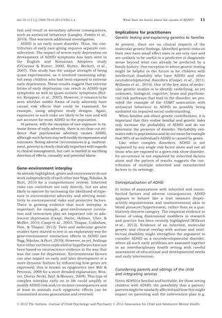 doi:10.1111/j.1469-7610.2012.02611.x

tion and result in secondary adverse consequences,
such as antisocial behaviour (Langley, Fowler et al.,
2010). This warrants additional investigation.
ADHD is an early onset disorder. Thus, the contribution of early care-giving requires separate consideration. The impact of severe early deprivation on
development of ADHD symptoms has been seen in
the English and Romanian Adoptees study
(O’Connor & Rutter, 2000; Rutter, Beckett, et al.,
2007). This study has the unique strength of being
quasi experimental, as it involved examining adopted away children who had been exposed to extreme
early deprivation. These results suggest that extreme
forms of early deprivation can result in ADHD-type
symptoms as well as quasi-autistic symptoms (Rutter, Kreppner, et al., 2007). However, it remains to be
seen whether milder forms of early adversity have
causal risk effects that could be examined, for
example, using adoption study designs. Again,
exposures to such risks are likely to be rare and will
not account for most ADHD in the population.
At present, with the exception of rare exposure to extreme forms of early adversity, there is no clear-cut evidence that psychosocial adversity causes ADHD,
although such factors may well modify its expression and
outcomes. Noting adverse circumstances (e.g. maltreatment, poverty) is clearly clinically important with regards
to clinical management, but care is needed in ascribing
direction of effects, causality and potential blame.

Gene–environment interplay
As already highlighted, genes and environment do not
work independently of each other (see Nigg, Nikolas, &
Burt, 2010 for a comprehensive review). Inherited
risks can contribute not only directly, but are also
likely to operate by increasing the likelihood of exposure to environmental adversity and altering sensitivity to environmental risks and protective factors.
There is growing evidence that such interplay is
important; for example, gene-environment correlation and interaction play an important role in adolescent depression (Caspi, Hariri, Holmes, Uher, &
Mofﬁtt, 2010; Caspi et al., 2003; Thapar, Collishaw,
Pine, & Thapar, 2012). Twin and molecular genetic
studies have started to test in an exploratory way for
gene-environment interaction effects in ADHD (see
Nigg, Nikolas, & Burt, 2010). However, as yet, ﬁndings
have either not been replicated or hypotheses have not
been based on neuroscience evidence in the way that
was the case for depression. Environmental factors
can also impact on early and later development in a
more dynamic fashion by inﬂuencing how genes are
expressed; this is known as epigenetics (see Mill &
Petronis, 2008 for a more detailed explanation; Weaver, Diorio, Seckl, Szyf, & Meaney, 2004). This type of
complex interplay early on in life could amplify or
modify ADHD risk and/or its later consequences and
at least in animals such epigenetic effects can be
transmitted across generations and reversed.

What have we learnt about the causes of ADHD?

11

Implications for practitioners
Genetic testing and explaining genetics to families
At present, there are no clinical impacts of the
molecular genetic ﬁndings. Identiﬁed genetic risks on
their own have small effect sizes or are very rare and
are unlikely to be useful in a predictive or diagnostic
sense beyond what can already be predicted by a
family history. One exception to where genetic testing
might be helpful in the future is for children with
intellectual disability who have ADHD and other
neurodevelopmental disorders (Cooper et al., 2011;
Williams et al., 2010). One of the key aims of molecular genetic studies is to identify underlying, as yet
unknown, biological, cognitive, brain and psychosocial risk pathways that lead to the disorder; we provided the example of the COMT association with
antisocial behaviour in ADHD as possibly being
mediated via impaired social understanding.
When families ask about genetic contributions, it is
important that they realise familial and genetic risks
only increase the probability of ADHD and do not
determine the presence of disorder. Heritability estimates refer to populations and do not mean for example
that 90% of an individual’s ADHD is caused by genes.
Like other complex disorders, ADHD is not
explained by any single risk factor alone and not all
those who are exposed to a given risk show disorder.
Its occurrence is not explained by inherited factors
alone and the pattern of results suggests the contribution of multiple inherited and noninherited
factors to its aetiology.

Conceptualisation of ADHD
In terms of associations with inherited and noninherited factors and adverse consequences, ADHD
appears to behave like a trait measure (hyperactivity-impulsiveness and inattentiveness) akin to
blood pressure/hypertension; rather than as a qualitatively discrete category. The empirical evidence in
favour of using dimensional modiﬁers in research
and practice has been recently highlighted (Willcutt
et al., 2012). Evidence of an inherited, molecular
genetic and clinical overlap with autism and intellectual disability might strengthen the argument to
consider ADHD as a neurodevelopmental disorder,
where all such early problems are assessed together
in an interdisciplinary health setting with careful
assessment of educational and developmental needs
and early intervention.

Considering parents and siblings of the child
and integrating services
Given ADHD is familial and heritable, for those seeing
children with ADHD, the possibility that a parent/
parents might be similarly affected and how this might
impact on parenting and the intervention plan (e.g.

Ó 2012 The Authors. Journal of Child Psychology and Psychiatry Ó 2012 Association for Child and Adolescent Mental Health.

 