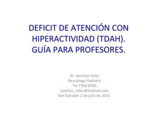 DEFICIT DE ATENCIÓN CON
HIPERACTIVIDAD (TDAH).
GUÍA PARA PROFESORES.
Dr. Sánchez Vides
Neurólogo Pediatra
Tel 7768-8300
sanchez_vides@hotmail.com
San Salvador 1 de julio de 2015.
 