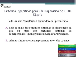 Critérios Específicos para um Diagnóstico de TDAH
                       DSM-IV

  Cada um dos 05 critérios a seguir deve ser preenchido:

A. Seis ou mais dos seguintes sintomas de desatenção ou
   seis ou mais dos seguintes sintomas de
   hiperatividade/impulsividade devem estar presentes.

B. Alguns sintomas estavam presentes antes dos 07 anos.
 
