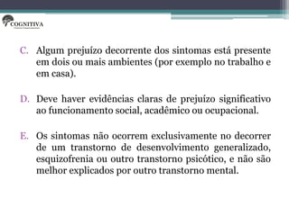 C. Algum prejuízo decorrente dos sintomas está presente
   em dois ou mais ambientes (por exemplo no trabalho e
   em casa).

D. Deve haver evidências claras de prejuízo significativo
   ao funcionamento social, acadêmico ou ocupacional.

E. Os sintomas não ocorrem exclusivamente no decorrer
   de um transtorno de desenvolvimento generalizado,
   esquizofrenia ou outro transtorno psicótico, e não são
   melhor explicados por outro transtorno mental.
 