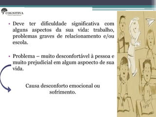 • Deve ter dificuldade significativa com
  alguns aspectos da sua vida: trabalho,
  problemas graves de relacionamento e/ou
  escola.

• Problema – muito desconfortável à pessoa e
  muito prejudicial em algum asp0ecto de sua
  vida.


       Causa desconforto emocional ou
                sofrimento.
 