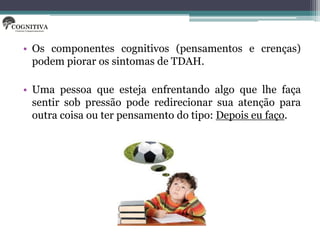 • Os componentes cognitivos (pensamentos e crenças)
  podem piorar os sintomas de TDAH.

• Uma pessoa que esteja enfrentando algo que lhe faça
  sentir sob pressão pode redirecionar sua atenção para
  outra coisa ou ter pensamento do tipo: Depois eu faço.
 