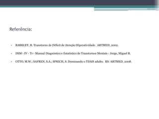Referência:


•   BARKLEY, R. Transtorno de Déficit de Atenção Hiperatividade. ARTMED, 2002.

•   DSM - IV - Tr - Manual Diagnóstico e Estatístico de Transtornos Mentais - Jorge, Miguel R.

•   OTTO, M.W.; SAFREN, S.A.; SPRICH, S. Dominando o TDAH adulto. RS: ARTMED, 2008.
 