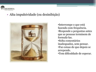 • Alta impulsividade (ou desinibição)


                                   •Interrompe o que está
                                   fazendo com frequência.
                                   •Responde a perguntas antes
                                   que as pessoas terminem de
                                   formulá-las.
                                   •Solta comentários
                                   inadequados, sem pensar.
                                   •Faz coisas de que depois se
                                   arrepende.
                                   •Tem dificuldade de esperar.
 