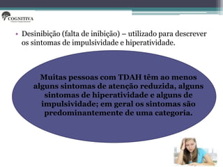 • Desinibição (falta de inibição) – utilizado para descrever
  os sintomas de impulsividade e hiperatividade.



       Muitas pessoas com TDAH têm ao menos
     alguns sintomas de atenção reduzida, alguns
        sintomas de hiperatividade e alguns de
       impulsividade; em geral os sintomas são
        predominantemente de uma categoria.
 