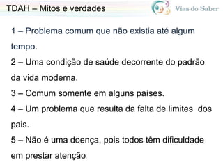 1 – Problema comum que não existia até algum
tempo.
2 – Uma condição de saúde decorrente do padrão
da vida moderna.
3 – Comum somente em alguns países.
4 – Um problema que resulta da falta de limites dos
pais.
5 – Não é uma doença, pois todos têm dificuldade
em prestar atenção.
TDAH – Mitos e verdades
 