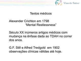 Textos médicos
Alexander Crichton em 1798
“Mental Restlessness”
Século XX inúmeros artigos médicos com
mudança na ênfase dada ao TDAH no correr
dos anos.
G.F. Still e Alfred Tredgold em 1902
observações clínicas válidas até hoje.
 