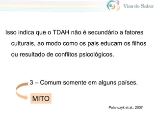 Isso indica que o TDAH não é secundário a fatores
culturais, ao modo como os pais educam os filhos
ou resultado de conflitos psicológicos.
Polanczyk et al., 2007
3 – Comum somente em alguns países.
MITO
 