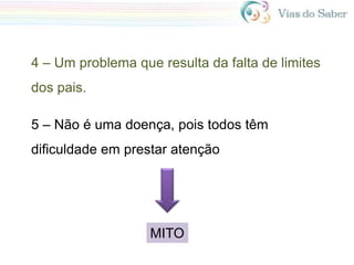 4 – Um problema que resulta da falta de limites
dos pais.
5 – Não é uma doença, pois todos têm
dificuldade em prestar atenção
MITO
 