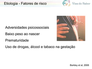Etiologia - Fatores de risco
Adversidades psicossociais
Baixo peso ao nascer
Prematuridade
Uso de drogas, álcool e tabaco na gestação
Barkley et al, 2008
 