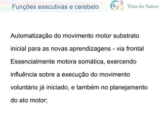 Funções executivas e cerebelo
Automatização do movimento motor substrato
inicial para as novas aprendizagens - via frontal
Essencialmente motora somática, exercendo
influência sobre a execução do movimento
voluntário já iniciado, e também no planejamento
do ato motor;
 