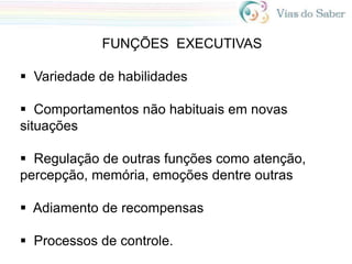FUNÇÕES EXECUTIVAS
 Variedade de habilidades
 Comportamentos não habituais em novas
situações
 Regulação de outras funções como atenção,
percepção, memória, emoções dentre outras
 Adiamento de recompensas
 Processos de controle.
 