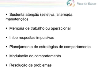 Sustenta atenção (seletiva, alternada,
manutenção)
 Memória de trabalho ou operacional
 Inibe respostas impulsivas
 Planejamento de estratégias de comportamento
 Modulação do comportamento
 Resolução de problemas
 