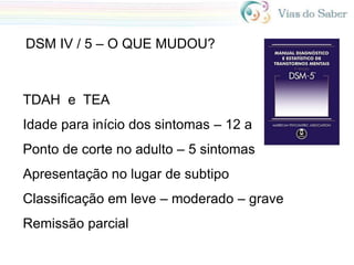 DSM IV / 5 – O QUE MUDOU?
TDAH e TEA
Idade para início dos sintomas – 12 a
Ponto de corte no adulto – 5 sintomas
Apresentação no lugar de subtipo
Classificação em leve – moderado – grave
Remissão parcial
 