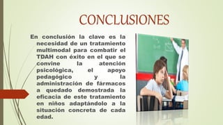 CONCLUSIONES
En conclusión la clave es la
necesidad de un tratamiento
multimodal para combatir el
TDAH con éxito en el que se
convine la atención
psicológica, el apoyo
pedagógico y la
administración de fármacos
a quedado demostrada la
eficacia de este tratamiento
en niños adaptándolo a la
situación concreta de cada
edad.
 