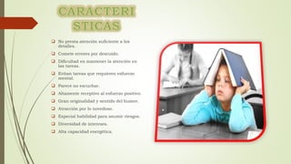  No presta atención suficiente a los
detalles.
 Comete errores por descuido.
 Dificultad en mantener la atención en
las tareas.
 Evitan tareas que requieren esfuerzo
mental.
 Parece no escuchar.
 Altamente receptivo al esfuerzo positivo.
 Gran originalidad y sentido del humor.
 Atracción por lo novedoso.
 Especial habilidad para asumir riesgos.
 Diversidad de intereses.
 Alta capacidad energética.
 