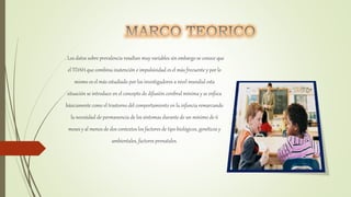 . Los datos sobre prevalencia resultan muy variables sin embargo se conoce que
el TDAH que combina inatención e impulsividad es el más frecuente y por lo
mismo es el más estudiado por los investigadores a nivel mundial esta
situación se introduce en el concepto de difusión cerebral mínima y se enfoca
básicamente como el trastorno del comportamiento en la infancia remarcando
la necesidad de permanencia de los síntomas durante de un mínimo de 6
meses y al menos de dos contextos los factores de tipo biológicos, genéticos y
ambientales, factores prenatales.
 