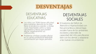  Los niños con TDAH tienen dificultad
para mantener atención en la clase
(tiene la tendencia a perder u olvidar
cosas importantes como su tarea,
calculadora o libros) que pueden
afectar negativamente sus
calificaciones.
 Problemas similares pueden afectar
en su carrera profesional faltándole
concentración por largos periodos.
 El trastorno de Déficit de
Atención e Hiperactividad con
frecuencia lleva a desventajas
sociales fuera de los ambientes
escolares y laborales (la
capacidad del niño para llevarse
bien con los demás y adaptarse
a las nuevas circunstancias.
 