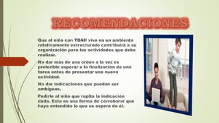 Que el niño con TDAH viva en un ambiente
relativamente estructurado contribuirá a su
organización para las actividades que deba
realizar.
No dar más de una orden a la vez es
preferible esperar a la finalización de una
tarea antes de presentar una nueva
actividad.
No dar indicaciones que puedan ser
ambiguas.
Pedirle al niño que repita la indicación
dada. Esta es una forma de corroborar que
haya entendido lo que se espera de él.
 