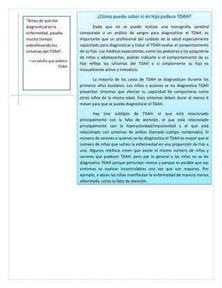 ¿Cómo puedo saber si mi hijo padece TDAH?
“Antes de que me
diagnosticaran la               Dado que no se puede realizar una tomografía cerebral
enfermedad, pasaba       computada o un análisis de sangre para diagnosticar el TDAH, es
mucho tiempo             importante que un profesional del cuidado de la salud especialmente
sobrellevando los        capacitado para diagnosticar y tratar el TDAH evalúe el comportamiento
síntomas del TDAH”.      de su hijo. Los médicos especialistas, como los pediatras y los psiquiatras
                         de niños y adolescentes, podrán indicarle si el comportamiento de su
 —un adulto que padece
                         hijo refleja los síntomas del TDAH o si simplemente su hijo es
                 TDAH
                         inusualmente activo o inmaduro.

                                La mayoría de los casos de TDAH se diagnostican durante los
                         primeros años escolares. Los niños a quienes se les diagnostica TDAH
                         presentan síntomas que afectan su capacidad de comportarse como
                         otros niños de la misma edad. Esos síntomas deben durar al menos 6
                         meses para que se pueda diagnosticar el TDAH.

                                Hay tres subtipos de TDAH: el que está relacionado
                         principalmente con la falta de atención, el que está relacionado
                         principalmente con la hiperactividad/impulsividad y el que está
                         relacionado con síntomas de ambos (llamado subtipo combinado). El
                         número de varones a quienes se les diagnostica el TDAH es mayor que el
                         número de niñas que sufren la enfermedad en una proporción de tres a
                         uno. Algunos médicos creen que existe el mismo número de niñas y
                         varones que padecen TDAH, pero por lo general a las niñas no se les
                         diagnostica TDAH porque perturban menos y porque es posible que sus
                         síntomas se vuelvan incontrolables una vez que son mayores. Por
                         ejemplo, a veces las niñas manifiestan la enfermedad de manera menos
                         alborotada, como la falta de atención.
 