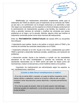 Metilfenidato (un medicamento estimulante ampliamente usado para el
tratamiento del TDAH) es efectivo para el tratamiento de los síntomas del TDAH,
ya sea solo o en combinación con la terapia conductual y se administra a cada
niño según sus necesidades, por los expertos en el tema la terapia conductual con
la administración de medicamentos ayudaba a las familias, los maestros y los
niños a aprender maneras de controlar y modificar las conductas que causan
problemas en el hogar y en la escuela. Además, algunos niños que recibían el
tratamiento combinado podían tomar dosis menores del medicamento.

Entre los TRATAMIENTOS CONDUCTUALES del estudio MTA se encuentran
tres enfoques:

• Capacitación para padres: Ayuda a los padres a conocer sobre el TDAH y las
maneras de controlar las conductas relacionadas con el TDAH.

• Tratamiento enfocado en el niño: Ayuda a los niños y adolescentes que sufren
TDAH a aprender a desarrollar destrezas sociales, académicas y de resolución de
problemas.

• Intervención escolar: Ayuda a los maestros a cumplir con las necesidades
educativas de los niños enseñándoles a controlar las conductas de sus
estudiantes relacionadas con el TDAH dentro del salón de clases (como dar
recompensas, evaluar consecuencias y enviar boletines diarios a los padres).

      Importante: los medicamentos son administrados según los expertos, su
uso, manifestaciones y abandono.

            ¿Cuándo se debe llamar inmediatamente al médico?
   • Si su hijo se siente débil o mareado; se queja de latidos irregulares (como
   latidos rápidos o salteados), dolores en el pecho o falta de aire; se agita;
   empieza a tener alucinaciones; parece deprimido; o expresa pensamientos
   suicidas

   • Si su hijo se queja de picazón, dolor en la parte superior del estómago,
   síntomas gripales sin explicación, o si la orina es oscura, o tiene los ojos o
   la piel amarillos
 